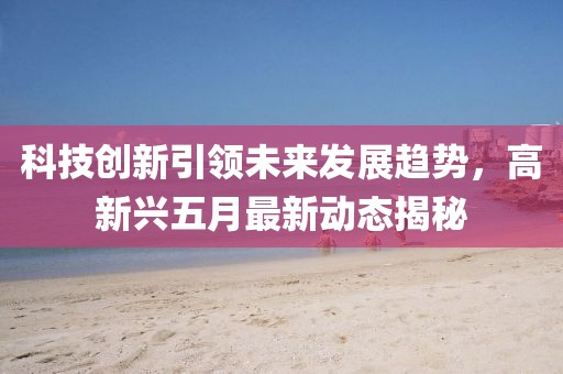 科技创新引领未来发展趋势，高新兴五月最新动态揭秘