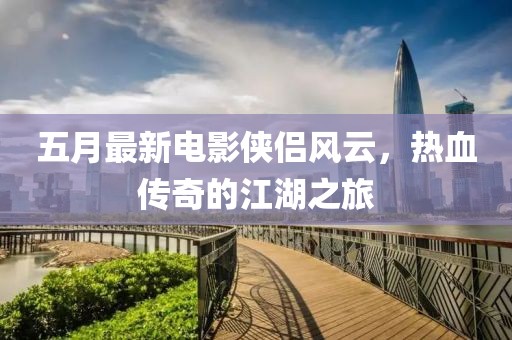 五月最新电影侠侣风云，热血传奇的江湖之旅