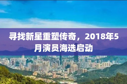 寻找新星重塑传奇，2018年5月演员海选启动