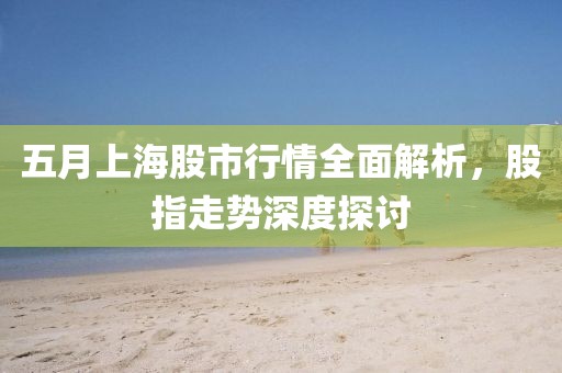 五月上海股市行情全面解析，股指走势深度探讨