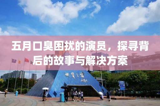 五月口臭困扰的演员，探寻背后的故事与解决方案