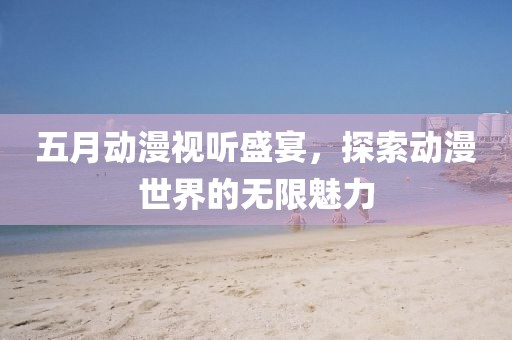 五月动漫视听盛宴，探索动漫世界的无限魅力