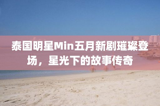 泰国明星Min五月新剧璀璨登场，星光下的故事传奇