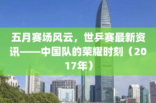 五月赛场风云，世乒赛最新资讯——中国队的荣耀时刻（2017年）