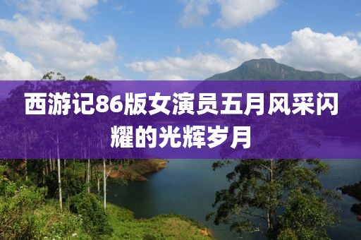 西游记86版女演员五月风采闪耀的光辉岁月