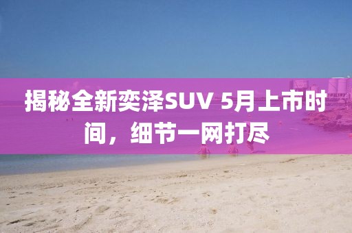 揭秘全新奕泽SUV 5月上市时间，细节一网打尽