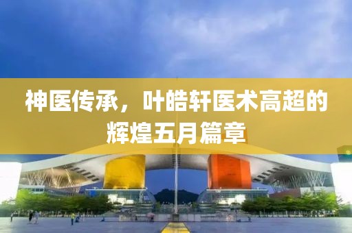 神医传承，叶皓轩医术高超的辉煌五月篇章