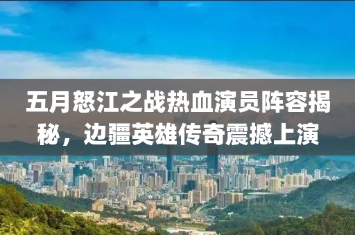 五月怒江之战热血演员阵容揭秘，边疆英雄传奇震撼上演