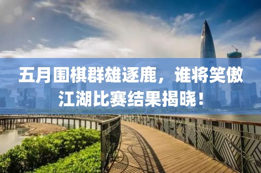 五月围棋群雄逐鹿，谁将笑傲江湖比赛结果揭晓！