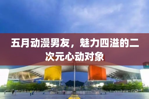 五月动漫男友，魅力四溢的二次元心动对象