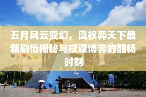 五月风云变幻，凰权弈天下最新剧情揭秘与权谋博弈的酣畅时刻