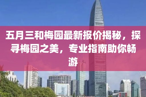 五月三和梅园最新报价揭秘，探寻梅园之美，专业指南助你畅游
