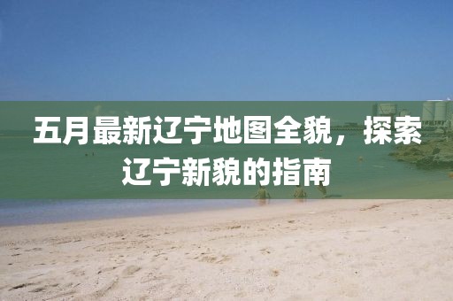 五月最新辽宁地图全貌，探索辽宁新貌的指南