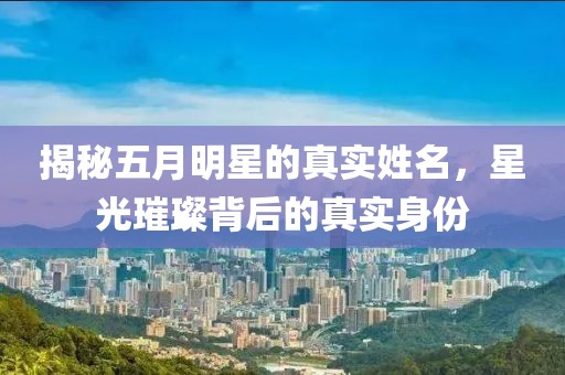 揭秘五月明星的真实姓名，星光璀璨背后的真实身份