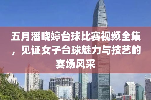 五月潘晓婷台球比赛视频全集，见证女子台球魅力与技艺的赛场风采