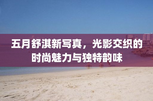 五月舒淇新写真，光影交织的时尚魅力与独特韵味