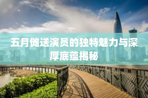 五月傩送演员的独特魅力与深厚底蕴揭秘