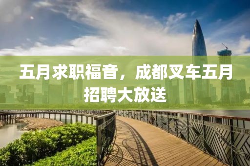 五月求职福音，成都叉车五月招聘大放送