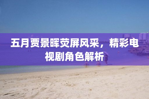 五月贾景晖荧屏风采，精彩电视剧角色解析