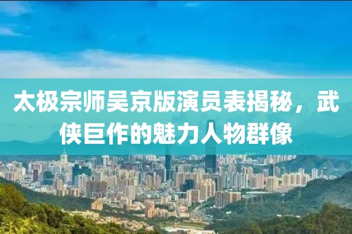 太极宗师吴京版演员表揭秘，武侠巨作的魅力人物群像