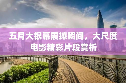 五月大银幕震撼瞬间，大尺度电影精彩片段赏析