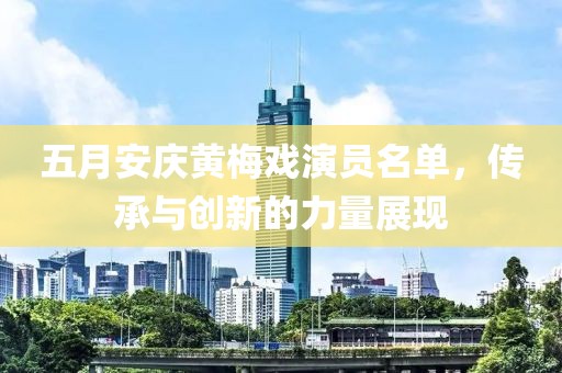 五月安庆黄梅戏演员名单，传承与创新的力量展现