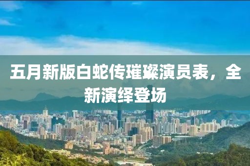 五月新版白蛇传璀璨演员表，全新演绎登场