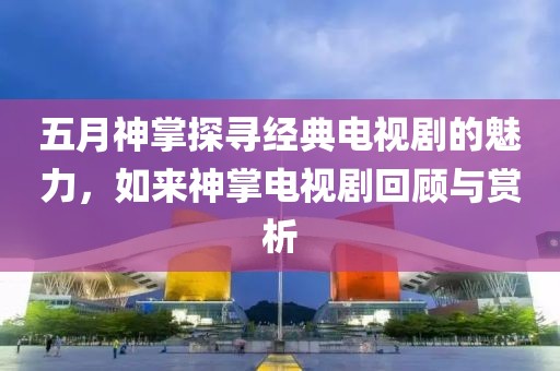 五月神掌探寻经典电视剧的魅力，如来神掌电视剧回顾与赏析