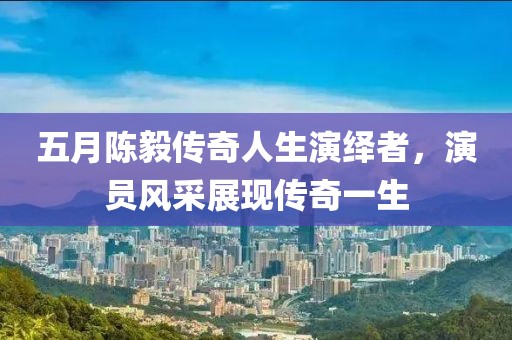 五月陈毅传奇人生演绎者，演员风采展现传奇一生