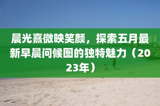 晨光熹微映笑颜，探索五月最新早晨问候图的独特魅力（2023年）