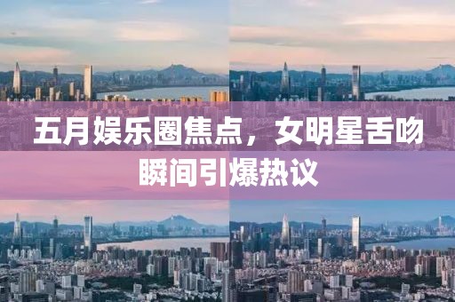 五月娱乐圈焦点，女明星舌吻瞬间引爆热议