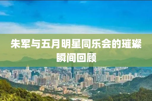 朱军与五月明星同乐会的璀璨瞬间回顾