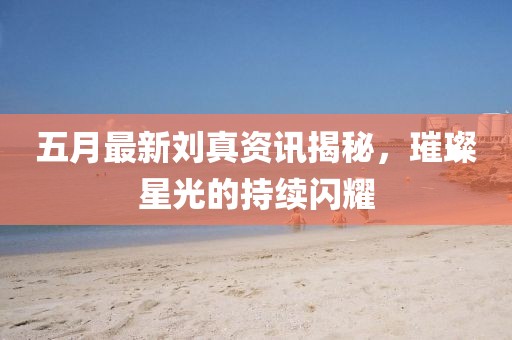 五月最新刘真资讯揭秘，璀璨星光的持续闪耀