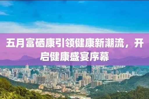 五月富硒康引领健康新潮流，开启健康盛宴序幕