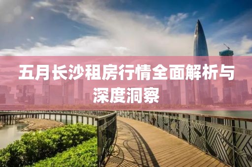 五月长沙租房行情全面解析与深度洞察