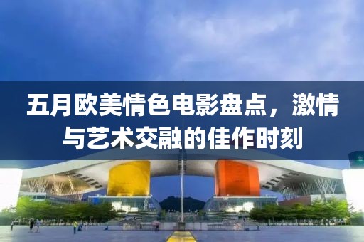 五月欧美情色电影盘点，激情与艺术交融的佳作时刻