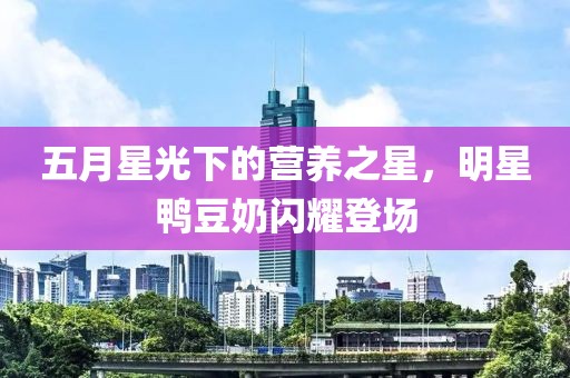 五月星光下的营养之星，明星鸭豆奶闪耀登场