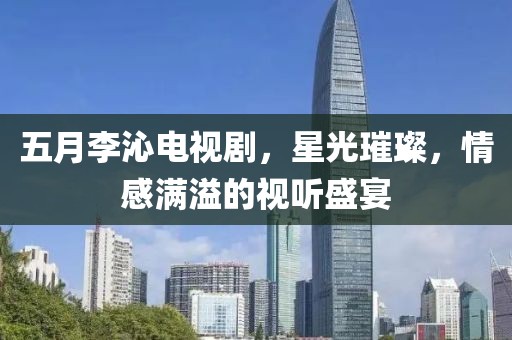 五月李沁电视剧，星光璀璨，情感满溢的视听盛宴