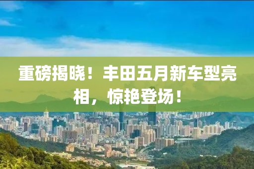 重磅揭晓！丰田五月新车型亮相，惊艳登场！