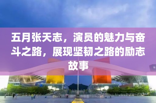 五月张天志，演员的魅力与奋斗之路，展现坚韧之路的励志故事