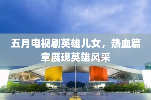 五月电视剧英雄儿女，热血篇章展现英雄风采