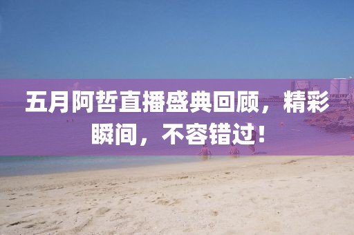 五月阿哲直播盛典回顾，精彩瞬间，不容错过！