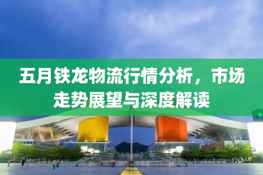 五月铁龙物流行情分析，市场走势展望与深度解读