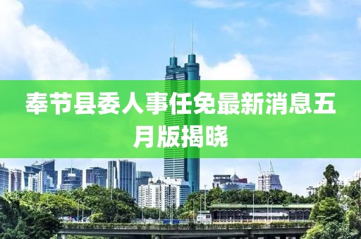 奉节县委人事任免最新消息五月版揭晓