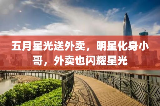 五月星光送外卖，明星化身小哥，外卖也闪耀星光