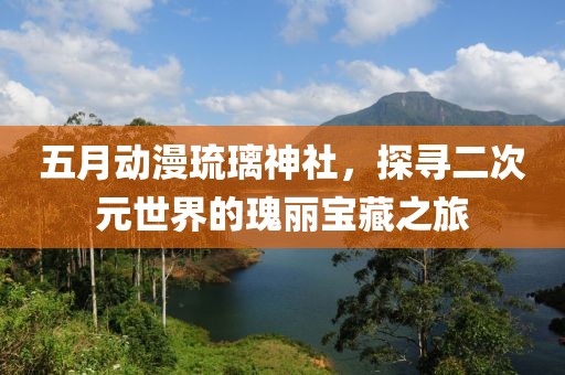 五月动漫琉璃神社，探寻二次元世界的瑰丽宝藏之旅