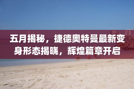 五月揭秘，捷德奥特曼最新变身形态揭晓，辉煌篇章开启