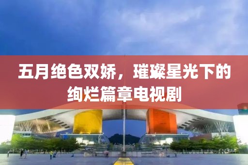 五月绝色双娇，璀璨星光下的绚烂篇章电视剧