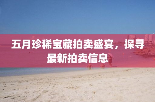 五月珍稀宝藏拍卖盛宴，探寻最新拍卖信息