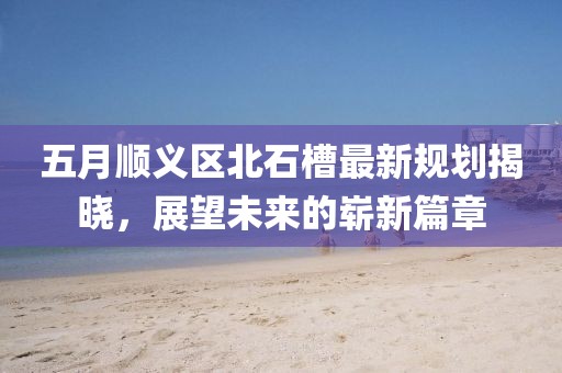 五月顺义区北石槽最新规划揭晓，展望未来的崭新篇章